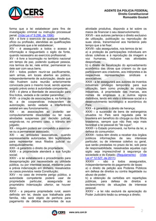 www.cers.com.br
AGENTE DA POLICIA FEDERAL
Direito Constitucional
Romoaldo Goulart
2
forma que a lei estabelecer para fins de
investigação criminal ou instrução processual
penal; (Vide Lei nº 9.296, de 1996)
XIII - é livre o exercício de qualquer trabalho,
ofício ou profissão, atendidas as qualificações
profissionais que a lei estabelecer;
XIV - é assegurado a todos o acesso à
informação e resguardado o sigilo da fonte,
quando necessário ao exercício profissional;
XV - é livre a locomoção no território nacional
em tempo de paz, podendo qualquer pessoa,
nos termos da lei, nele entrar, permanecer ou
dele sair com seus bens;
XVI - todos podem reunir-se pacificamente,
sem armas, em locais abertos ao público,
independentemente de autorização, desde que
não frustrem outra reunião anteriormente
convocada para o mesmo local, sendo apenas
exigido prévio aviso à autoridade competente;
XVII - é plena a liberdade de associação para
fins lícitos, vedada a de caráter paramilitar;
XVIII - a criação de associações e, na forma da
lei, a de cooperativas independem de
autorização, sendo vedada a interferência
estatal em seu funcionamento;
XIX - as associações só poderão ser
compulsoriamente dissolvidas ou ter suas
atividades suspensas por decisão judicial,
exigindo-se, no primeiro caso, o trânsito em
julgado;
XX - ninguém poderá ser compelido a associar-
se ou a permanecer associado;
XXI - as entidades associativas, quando
expressamente autorizadas, têm legitimidade
para representar seus filiados judicial ou
extrajudicialmente;
XXII - é garantido o direito de propriedade;
XXIII - a propriedade atenderá a sua função
social;
XXIV - a lei estabelecerá o procedimento para
desapropriação por necessidade ou utilidade
pública, ou por interesse social, mediante justa
e prévia indenização em dinheiro, ressalvados
os casos previstos nesta Constituição;
XXV - no caso de iminente perigo público, a
autoridade competente poderá usar de
propriedade particular, assegurada ao
proprietário indenização ulterior, se houver
dano;
XXVI - a pequena propriedade rural, assim
definida em lei, desde que trabalhada pela
família, não será objeto de penhora para
pagamento de débitos decorrentes de sua
atividade produtiva, dispondo a lei sobre os
meios de financiar o seu desenvolvimento;
XXVII - aos autores pertence o direito exclusivo
de utilização, publicação ou reprodução de
suas obras, transmissível aos herdeiros pelo
tempo que a lei fixar;
XXVIII - são assegurados, nos termos da lei:
a) a proteção às participações individuais em
obras coletivas e à reprodução da imagem e
voz humanas, inclusive nas atividades
desportivas;
b) o direito de fiscalização do aproveitamento
econômico das obras que criarem ou de que
participarem aos criadores, aos intérpretes e às
respectivas representações sindicais e
associativas;
XXIX - a lei assegurará aos autores de inventos
industriais privilégio temporário para sua
utilização, bem como proteção às criações
industriais, à propriedade das marcas, aos
nomes de empresas e a outros signos
distintivos, tendo em vista o interesse social e o
desenvolvimento tecnológico e econômico do
País;
XXX - é garantido o direito de herança;
XXXI - a sucessão de bens de estrangeiros
situados no País será regulada pela lei
brasileira em benefício do cônjuge ou dos filhos
brasileiros, sempre que não lhes seja mais
favorável a lei pessoal do "de cujus";
XXXII - o Estado promoverá, na forma da lei, a
defesa do consumidor;
XXXIII - todos têm direito a receber dos órgãos
públicos informações de seu interesse
particular, ou de interesse coletivo ou geral,
que serão prestadas no prazo da lei, sob pena
de responsabilidade, ressalvadas aquelas cujo
sigilo seja imprescindível à segurança da
sociedade e do Estado; (Regulamento) (Vide
Lei nº 12.527, de 2011)
XXXIV - são a todos assegurados,
independentemente do pagamento de taxas:
a) o direito de petição aos Poderes Públicos
em defesa de direitos ou contra ilegalidade ou
abuso de poder;
b) a obtenção de certidões em repartições
públicas, para defesa de direitos e
esclarecimento de situações de interesse
pessoal;
XXXV - a lei não excluirá da apreciação do
Poder Judiciário lesão ou ameaça a direito;
 