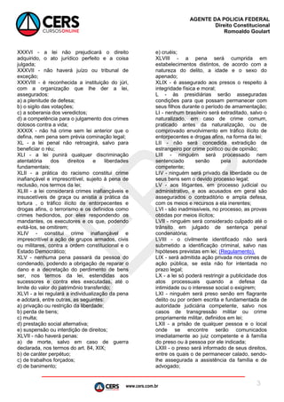 www.cers.com.br
AGENTE DA POLICIA FEDERAL
Direito Constitucional
Romoaldo Goulart
3
XXXVI - a lei não prejudicará o direito
adquirido, o ato jurídico perfeito e a coisa
julgada;
XXXVII - não haverá juízo ou tribunal de
exceção;
XXXVIII - é reconhecida a instituição do júri,
com a organização que lhe der a lei,
assegurados:
a) a plenitude de defesa;
b) o sigilo das votações;
c) a soberania dos veredictos;
d) a competência para o julgamento dos crimes
dolosos contra a vida;
XXXIX - não há crime sem lei anterior que o
defina, nem pena sem prévia cominação legal;
XL - a lei penal não retroagirá, salvo para
beneficiar o réu;
XLI - a lei punirá qualquer discriminação
atentatória dos direitos e liberdades
fundamentais;
XLII - a prática do racismo constitui crime
inafiançável e imprescritível, sujeito à pena de
reclusão, nos termos da lei;
XLIII - a lei considerará crimes inafiançáveis e
insuscetíveis de graça ou anistia a prática da
tortura , o tráfico ilícito de entorpecentes e
drogas afins, o terrorismo e os definidos como
crimes hediondos, por eles respondendo os
mandantes, os executores e os que, podendo
evitá-los, se omitirem;
XLIV - constitui crime inafiançável e
imprescritível a ação de grupos armados, civis
ou militares, contra a ordem constitucional e o
Estado Democrático;
XLV - nenhuma pena passará da pessoa do
condenado, podendo a obrigação de reparar o
dano e a decretação do perdimento de bens
ser, nos termos da lei, estendidas aos
sucessores e contra eles executadas, até o
limite do valor do patrimônio transferido;
XLVI - a lei regulará a individualização da pena
e adotará, entre outras, as seguintes:
a) privação ou restrição da liberdade;
b) perda de bens;
c) multa;
d) prestação social alternativa;
e) suspensão ou interdição de direitos;
XLVII - não haverá penas:
a) de morte, salvo em caso de guerra
declarada, nos termos do art. 84, XIX;
b) de caráter perpétuo;
c) de trabalhos forçados;
d) de banimento;
e) cruéis;
XLVIII - a pena será cumprida em
estabelecimentos distintos, de acordo com a
natureza do delito, a idade e o sexo do
apenado;
XLIX - é assegurado aos presos o respeito à
integridade física e moral;
L - às presidiárias serão asseguradas
condições para que possam permanecer com
seus filhos durante o período de amamentação;
LI - nenhum brasileiro será extraditado, salvo o
naturalizado, em caso de crime comum,
praticado antes da naturalização, ou de
comprovado envolvimento em tráfico ilícito de
entorpecentes e drogas afins, na forma da lei;
LII - não será concedida extradição de
estrangeiro por crime político ou de opinião;
LIII - ninguém será processado nem
sentenciado senão pela autoridade
competente;
LIV - ninguém será privado da liberdade ou de
seus bens sem o devido processo legal;
LV - aos litigantes, em processo judicial ou
administrativo, e aos acusados em geral são
assegurados o contraditório e ampla defesa,
com os meios e recursos a ela inerentes;
LVI - são inadmissíveis, no processo, as provas
obtidas por meios ilícitos;
LVII - ninguém será considerado culpado até o
trânsito em julgado de sentença penal
condenatória;
LVIII - o civilmente identificado não será
submetido a identificação criminal, salvo nas
hipóteses previstas em lei; (Regulamento).
LIX - será admitida ação privada nos crimes de
ação pública, se esta não for intentada no
prazo legal;
LX - a lei só poderá restringir a publicidade dos
atos processuais quando a defesa da
intimidade ou o interesse social o exigirem;
LXI - ninguém será preso senão em flagrante
delito ou por ordem escrita e fundamentada de
autoridade judiciária competente, salvo nos
casos de transgressão militar ou crime
propriamente militar, definidos em lei;
LXII - a prisão de qualquer pessoa e o local
onde se encontre serão comunicados
imediatamente ao juiz competente e à família
do preso ou à pessoa por ele indicada;
LXIII - o preso será informado de seus direitos,
entre os quais o de permanecer calado, sendo-
lhe assegurada a assistência da família e de
advogado;
 