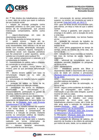 www.cers.com.br
AGENTE DA POLICIA FEDERAL
Direito Constitucional
Romoaldo Goulart
5
Art. 7º São direitos dos trabalhadores urbanos
e rurais, além de outros que visem à melhoria
de sua condição social:
I - relação de emprego protegida contra
despedida arbitrária ou sem justa causa, nos
termos de lei complementar, que preverá
indenização compensatória, dentre outros
direitos;
II - seguro-desemprego, em caso de
desemprego involuntário;
III - fundo de garantia do tempo de serviço;
IV - salário mínimo , fixado em lei,
nacionalmente unificado, capaz de atender a
suas necessidades vitais básicas e às de sua
família com moradia, alimentação, educação,
saúde, lazer, vestuário, higiene, transporte e
previdência social, com reajustes periódicos
que lhe preservem o poder aquisitivo, sendo
vedada sua vinculação para qualquer fim;
V - piso salarial proporcional à extensão e à
complexidade do trabalho;
VI - irredutibilidade do salário, salvo o disposto
em convenção ou acordo coletivo;
VII - garantia de salário, nunca inferior ao
mínimo, para os que percebem remuneração
variável;
VIII - décimo terceiro salário com base na
remuneração integral ou no valor da
aposentadoria;
IX - remuneração do trabalho noturno superior
à do diurno;
X - proteção do salário na forma da lei,
constituindo crime sua retenção dolosa;
XI - participação nos lucros, ou resultados,
desvinculada da remuneração, e,
excepcionalmente, participação na gestão da
empresa, conforme definido em lei;
XII - salário-família para os seus dependentes;
XII - salário-família pago em razão do
dependente do trabalhador de baixa renda nos
termos da lei;(Redação dada pela Emenda
Constitucional nº 20, de 1998)
XIII - duração do trabalho normal não superior
a oito horas diárias e quarenta e quatro
semanais, facultada a compensação de
horários e a redução da jornada, mediante
acordo ou convenção coletiva de trabalho;
(vide Decreto-Lei nº 5.452, de 1943)
XIV - jornada de seis horas para o trabalho
realizado em turnos ininterruptos de
revezamento, salvo negociação coletiva;
XV - repouso semanal remunerado,
preferencialmente aos domingos;
XVI - remuneração do serviço extraordinário
superior, no mínimo, em cinqüenta por cento à
do normal; (Vide Del 5.452, art. 59 § 1º)
XVII - gozo de férias anuais remuneradas com,
pelo menos, um terço a mais do que o salário
normal;
XVIII - licença à gestante, sem prejuízo do
emprego e do salário, com a duração de cento
e vinte dias;
XIX - licença-paternidade, nos termos fixados
em lei;
XX - proteção do mercado de trabalho da
mulher, mediante incentivos específicos, nos
termos da lei;
XXI - aviso prévio proporcional ao tempo de
serviço, sendo no mínimo de trinta dias, nos
termos da lei;
XXII - redução dos riscos inerentes ao trabalho,
por meio de normas de saúde, higiene e
segurança;
XXIII - adicional de remuneração para as
atividades penosas, insalubres ou perigosas,
na forma da lei;
XXIV - aposentadoria;
XXV - assistência gratuita aos filhos e
dependentes desde o nascimento até 5 (cinco)
anos de idade em creches e pré-escolas;
(Redação dada pela Emenda Constitucional nº
53, de 2006)
XXVI - reconhecimento das convenções e
acordos coletivos de trabalho;
XXVII - proteção em face da automação, na
forma da lei;
XXVIII - seguro contra acidentes de trabalho, a
cargo do empregador, sem excluir a
indenização a que este está obrigado, quando
incorrer em dolo ou culpa;
XXIX - ação, quanto aos créditos resultantes
das relações de trabalho, com prazo
prescricional de cinco anos para os
trabalhadores urbanos e rurais, até o limite de
dois anos após a extinção do contrato de
trabalho;(Redação dada pela Emenda
Constitucional nº 28, de 25/05/2000)
a) (Revogada). (Redação dada pela Emenda
Constitucional nº 28, de 25/05/2000)
b) (Revogada). (Redação dada pela Emenda
Constitucional nº 28, de 25/05/2000)
XXX - proibição de diferença de salários, de
exercício de funções e de critério de admissão
por motivo de sexo, idade, cor ou estado civil;
 