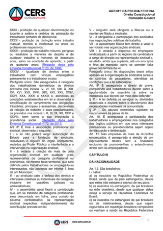 www.cers.com.br
AGENTE DA POLICIA FEDERAL
Direito Constitucional
Romoaldo Goulart
6
XXXI - proibição de qualquer discriminação no
tocante a salário e critérios de admissão do
trabalhador portador de deficiência;
XXXII - proibição de distinção entre trabalho
manual, técnico e intelectual ou entre os
profissionais respectivos;
XXXIII - proibição de trabalho noturno, perigoso
ou insalubre a menores de dezoito e de
qualquer trabalho a menores de dezesseis
anos, salvo na condição de aprendiz, a partir
de quatorze anos; (Redação dada pela
Emenda Constitucional nº 20, de 1998)
XXXIV - igualdade de direitos entre o
trabalhador com vínculo empregatício
permanente e o trabalhador avulso
Parágrafo único. São assegurados à categoria
dos trabalhadores domésticos os direitos
previstos nos incisos IV, VI, VII, VIII, X, XIII,
XV, XVI, XVII, XVIII, XIX, XXI, XXII, XXIV,
XXVI, XXX, XXXI e XXXIII e, atendidas as
condições estabelecidas em lei e observada a
simplificação do cumprimento das obrigações
tributárias, principais e acessórias, decorrentes
da relação de trabalho e suas peculiaridades,
os previstos nos incisos I, II, III, IX, XII, XXV e
XXVIII, bem como a sua integração à
previdência social. (Redação dada pela
Emenda Constitucional nº 72, de 2013)
Art. 8º É livre a associação profissional ou
sindical, observado o seguinte:
I - a lei não poderá exigir autorização do
Estado para a fundação de sindicato,
ressalvado o registro no órgão competente,
vedadas ao Poder Público a interferência e a
intervenção na organização sindical;
II - é vedada a criação de mais de uma
organização sindical, em qualquer grau,
representativa de categoria profissional ou
econômica, na mesma base territorial, que será
definida pelos trabalhadores ou empregadores
interessados, não podendo ser inferior à área
de um Município;
III - ao sindicato cabe a defesa dos direitos e
interesses coletivos ou individuais da categoria,
inclusive em questões judiciais ou
administrativas;
IV - a assembléia geral fixará a contribuição
que, em se tratando de categoria profissional,
será descontada em folha, para custeio do
sistema confederativo da representação
sindical respectiva, independentemente da
contribuição prevista em lei;
V - ninguém será obrigado a filiar-se ou a
manter-se filiado a sindicato;
VI - é obrigatória a participação dos sindicatos
nas negociações coletivas de trabalho;
VII - o aposentado filiado tem direito a votar e
ser votado nas organizações sindicais;
VIII - é vedada a dispensa do empregado
sindicalizado a partir do registro da candidatura
a cargo de direção ou representação sindical e,
se eleito, ainda que suplente, até um ano após
o final do mandato, salvo se cometer falta
grave nos termos da lei.
Parágrafo único. As disposições deste artigo
aplicam-se à organização de sindicatos rurais e
de colônias de pescadores, atendidas as
condições que a lei estabelecer.
Art. 9º É assegurado o direito de greve,
competindo aos trabalhadores decidir sobre a
oportunidade de exercê-lo e sobre os
interesses que devam por meio dele defender.
§ 1º - A lei definirá os serviços ou atividades
essenciais e disporá sobre o atendimento das
necessidades inadiáveis da comunidade.
§ 2º - Os abusos cometidos sujeitam os
responsáveis às penas da lei.
Art. 10. É assegurada a participação dos
trabalhadores e empregadores nos colegiados
dos órgãos públicos em que seus interesses
profissionais ou previdenciários sejam objeto
de discussão e deliberação.
Art. 11. Nas empresas de mais de duzentos
empregados, é assegurada a eleição de um
representante destes com a finalidade
exclusiva de promover-lhes o entendimento
direto com os empregadores.
CAPÍTULO III
DA NACIONALIDADE
Art. 12. São brasileiros:
I - natos:
a) os nascidos na República Federativa do
Brasil, ainda que de pais estrangeiros, desde
que estes não estejam a serviço de seu país;
b) os nascidos no estrangeiro, de pai brasileiro
ou mãe brasileira, desde que qualquer deles
esteja a serviço da República Federativa do
Brasil;
c) os nascidos no estrangeiro de pai brasileiro
ou de mãebrasileira, desde que sejam
registrados em repartição brasileira competente
ou venham a residir na República Federativa
 