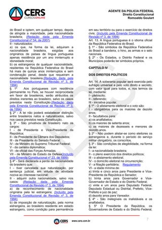 www.cers.com.br
AGENTE DA POLICIA FEDERAL
Direito Constitucional
Romoaldo Goulart
7
do Brasil e optem, em qualquer tempo, depois
de atingida a maioridade, pela nacionalidade
brasileira; (Redação dada pela Emenda
Constitucional nº 54, de 2007)
II - naturalizados:
a) os que, na forma da lei, adquiram a
nacionalidade brasileira, exigidas aos
originários de países de língua portuguesa
apenas residência por um ano ininterrupto e
idoneidade moral;
b) os estrangeiros de qualquer nacionalidade,
residentes na República Federativa do Brasil
há mais de quinze anos ininterruptos e sem
condenação penal, desde que requeiram a
nacionalidade brasileira.(Redação dada pela
Emenda Constitucional de Revisão nº 3, de
1994)
§ 1º Aos portugueses com residência
permanente no País, se houver reciprocidade
em favor de brasileiros, serão atribuídos os
direitos inerentes ao brasileiro, salvo os casos
previstos nesta Constituição.(Redação dada
pela Emenda Constitucional de Revisão nº 3,
de 1994)
§ 2º - A lei não poderá estabelecer distinção
entre brasileiros natos e naturalizados, salvo
nos casos previstos nesta Constituição.
§ 3º - São privativos de brasileiro nato os
cargos:
I - de Presidente e Vice-Presidente da
República;
II - de Presidente da Câmara dos Deputados;
III - de Presidente do Senado Federal;
IV - de Ministro do Supremo Tribunal Federal;
V - da carreira diplomática;
VI - de oficial das Forças Armadas.
VII - de Ministro de Estado da Defesa(Incluído
pela Emenda Constitucional nº 23, de 1999)
§ 4º - Será declarada a perda da nacionalidade
do brasileiro que:
I - tiver cancelada sua naturalização, por
sentença judicial, em virtude de atividade
nociva ao interesse nacional;
II - adquirir outra nacionalidade, salvo nos
casos: (Redação dada pela Emenda
Constitucional de Revisão nº 3, de 1994)
a) de reconhecimento de nacionalidade
originária pela lei estrangeira; (Incluído pela
Emenda Constitucional de Revisão nº 3, de
1994)
b) de imposição de naturalização, pela norma
estrangeira, ao brasileiro residente em estado
estrangeiro, como condição para permanência
em seu território ou para o exercício de direitos
civis; (Incluído pela Emenda Constitucional de
Revisão nº 3, de 1994)
Art. 13. A língua portuguesa é o idioma oficial
da República Federativa do Brasil.
§ 1º - São símbolos da República Federativa
do Brasil a bandeira, o hino, as armas e o selo
nacionais.
§ 2º - Os Estados, o Distrito Federal e os
Municípios poderão ter símbolos próprios.
CAPÍTULO IV
DOS DIREITOS POLÍTICOS
Art. 14. A soberania popular será exercida pelo
sufrágio universal e pelo voto direto e secreto,
com valor igual para todos, e, nos termos da
lei, mediante:
I - plebiscito;
II - referendo;
III - iniciativa popular.
§ 1º - O alistamento eleitoral e o voto são:
I - obrigatórios para os maiores de dezoito
anos;
II - facultativos para:
a) os analfabetos;
b) os maiores de setenta anos;
c) os maiores de dezesseis e menores de
dezoito anos.
§ 2º - Não podem alistar-se como eleitores os
estrangeiros e, durante o período do serviço
militar obrigatório, os conscritos.
§ 3º - São condições de elegibilidade, na forma
da lei:
I - a nacionalidade brasileira;
II - o pleno exercício dos direitos políticos;
III - o alistamento eleitoral;
IV - o domicílio eleitoral na circunscrição;
V - a filiação partidária; Regulamento
VI - a idade mínima de:
a) trinta e cinco anos para Presidente e Vice-
Presidente da República e Senador;
b) trinta anos para Governador e Vice-
Governador de Estado e do Distrito Federal;
c) vinte e um anos para Deputado Federal,
Deputado Estadual ou Distrital, Prefeito, Vice-
Prefeito e juiz de paz;
d) dezoito anos para Vereador.
§ 4º - São inelegíveis os inalistáveis e os
analfabetos.
§ 5º O Presidente da República, os
Governadores de Estado e do Distrito Federal,
 