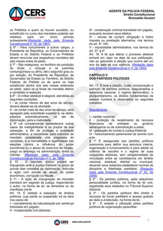 www.cers.com.br
AGENTE DA POLICIA FEDERAL
Direito Constitucional
Romoaldo Goulart
8
os Prefeitos e quem os houver sucedido, ou
substituído no curso dos mandatos poderão ser
reeleitos para um único período
subseqüente.(Redação dada pela Emenda
Constitucional nº 16, de 1997)
§ 6º - Para concorrerem a outros cargos, o
Presidente da República, os Governadores de
Estado e do Distrito Federal e os Prefeitos
devem renunciar aos respectivos mandatos até
seis meses antes do pleito.
§ 7º - São inelegíveis, no território de jurisdição
do titular, o cônjuge e os parentes
consangüíneos ou afins, até o segundo grau ou
por adoção, do Presidente da República, de
Governador de Estado ou Território, do Distrito
Federal, de Prefeito ou de quem os haja
substituído dentro dos seis meses anteriores
ao pleito, salvo se já titular de mandato eletivo
e candidato à reeleição.
§ 8º - O militar alistável é elegível, atendidas as
seguintes condições:
I - se contar menos de dez anos de serviço,
deverá afastar-se da atividade;
II - se contar mais de dez anos de serviço, será
agregado pela autoridade superior e, se eleito,
passará automaticamente, no ato da
diplomação, para a inatividade.
§ 9º Lei complementar estabelecerá outros
casos de inelegibilidade e os prazos de sua
cessação, a fim de proteger a probidade
administrativa, a moralidade para exercício de
mandato considerada vida pregressa do
candidato, e a normalidade e legitimidade das
eleições contra a influência do poder
econômico ou o abuso do exercício de função,
cargo ou emprego na administração direta ou
indireta. (Redação dada pela Emenda
Constitucional de Revisão nº 4, de 1994)
§ 10 - O mandato eletivo poderá ser
impugnado ante a Justiça Eleitoral no prazo de
quinze dias contados da diplomação, instruída
a ação com provas de abuso do poder
econômico, corrupção ou fraude.
§ 11 - A ação de impugnação de mandato
tramitará em segredo de justiça, respondendo
o autor, na forma da lei, se temerária ou de
manifesta má-fé.
Art. 15. É vedada a cassação de direitos
políticos, cuja perda ou suspensão só se dará
nos casos de:
I - cancelamento da naturalização por sentença
transitada em julgado;
II - incapacidade civil absoluta;
III - condenação criminal transitada em julgado,
enquanto durarem seus efeitos;
IV - recusa de cumprir obrigação a todos
imposta ou prestação alternativa, nos termos
do art. 5º, VIII;
V - improbidade administrativa, nos termos do
art. 37, § 4º.
Art. 16. A lei que alterar o processo eleitoral
entrará em vigor na data de sua publicação,
não se aplicando à eleição que ocorra até um
ano da data de sua vigência. (Redação dada
pela Emenda Constitucional nº 4, de 1993)
CAPÍTULO V
DOS PARTIDOS POLÍTICOS
Art. 17. É livre a criação, fusão, incorporação e
extinção de partidos políticos, resguardados a
soberania nacional, o regime democrático, o
pluripartidarismo, os direitos fundamentais da
pessoa humana e observados os seguintes
preceitos:
Regulamento
I - caráter nacional;
II - proibição de recebimento de recursos
financeiros de entidade ou governo
estrangeiros ou de subordinação a estes;
III - prestação de contas à Justiça Eleitoral;
IV - funcionamento parlamentar de acordo com
a lei.
§ 1º É assegurada aos partidos políticos
autonomia para definir sua estrutura interna,
organização e funcionamento e para adotar os
critérios de escolha e o regime de suas
coligações eleitorais, sem obrigatoriedade de
vinculação entre as candidaturas em âmbito
nacional, estadual, distrital ou municipal,
devendo seus estatutos estabelecer normas de
disciplina e fidelidade partidária. (Redação
dada pela Emenda Constitucional nº 52, de
2006)
§ 2º - Os partidos políticos, após adquirirem
personalidade jurídica, na forma da lei civil,
registrarão seus estatutos no Tribunal Superior
Eleitoral.
§ 3º - Os partidos políticos têm direito a
recursos do fundo partidário e acesso gratuito
ao rádio e à televisão, na forma da lei.
§ 4º - É vedada a utilização pelos partidos
políticos de organização paramilitar.
 