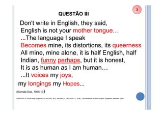 QUESTÃO III
Don't write in English, they said,
English is not your mother tongue…
...The language I speak
Becomes mine, its distortions, its queerness
All mine, mine alone, it is half English, half
Indian, funny perhaps, but it is honest,
It is as human as I am human…
...It voices my joys,
my longings my Hopes...
(Kamala Das, 1965:10)
GARGESH, R. South Asian Englishes. In: KACHRU, B.B.; KACHRU, Y.; NELSON, C.L. (Eds.). The Handbook of World English. Singapore: Blackwell, 2006
3
 