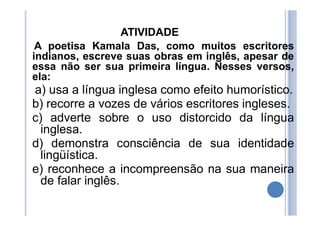 ATIVIDADE
A poetisa Kamala Das, como muitos escritores
indianos, escreve suas obras em inglês, apesar de
essa não ser sua primeira língua. Nesses versos,
ela:
a) usa a língua inglesa como efeito humorístico.
b) recorre a vozes de vários escritores ingleses.
c) adverte sobre o uso distorcido da língua
inglesa.
d) demonstra consciência de sua identidade
lingüística.
e) reconhece a incompreensão na sua maneira
de falar inglês.
 