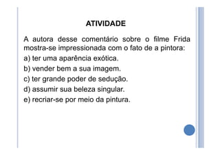 ATIVIDADE
A autora desse comentário sobre o filme Frida
mostra-se impressionada com o fato de a pintora:
a) ter uma aparência exótica.
b) vender bem a sua imagem.
c) ter grande poder de sedução.
d) assumir sua beleza singular.
e) recriar-se por meio da pintura.
 