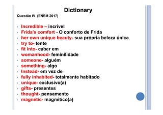 Dictionary
Questão IV (ENEM 2017)
• Incredible – incrível
• Frida’s comfort - O conforto de Frida
• her own unique beauty- sua própria beleza única
• try to- tente
• fit into- caber em
• womanhood- feminilidade
• someone- alguém
• something- algo
• Instead- em vez de
• fully inhabited- totalmente habitado
• unique- exclusivo(a)
• gifts- presentes
• thought- pensamento
• magnetic- magnético(a)
 
