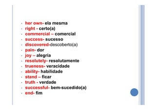• her own- ela mesma
• right - certo(a)
• commercial – comercial
• success- sucesso
• discovered-descoberto(a)
• pain- dor
• joy – alegria
• resolutely- resolutamente
• trueness- veracidade
• ability- habilidade
• stand – ficar
• truth - verdade
• successful- bem-sucedido(a)
• end- fim
 