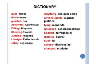 DICTIONARY
• guns- armas
• death- morte
• gunshot- tiro
• Abhorrent- Abominável
• Willing- Disposto
• Shooting-Tiroteio
• Judging- julgando
• Lifestyle- Estilo de vida
• safety- segurança
• Anything- qualquer coisa
• anyone justify- alguém
justifica
• lying- mentindo
• unlocked- desbloqueado(a)
• Loaded- carregado(a)
• dismiss- liberar
• such- tal
• several- diversos(as)
• changed- mudado
 