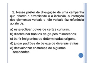 2. Nesse pôster de divulgação de uma campanha
que aborda a diversidade e a inclusão, a interação
dos elementos verbais e não verbais faz referência
ao ato de:
a) estereotipar povos de certas culturas.
b) discriminar hábitos de grupos minoritários.
c) banir imigrantes de determinadas origens.
d) julgar padrões de beleza de diversas etnias.
e) desvalorizar costumes de algumas
sociedades.
 