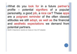 What do you look for in a future partner’s
profile – potential signifiers of a popular
personality, a good job, a nice car? These apps
are a poignant reminder of the often classist
attitudes we still adopt, as well as the financial
and aesthetic expectations we demand from
potential partners.
 GALER, S. Disponível em: www.bbc.com. Acesso em: 8 dez. 2017 (adaptado).
 