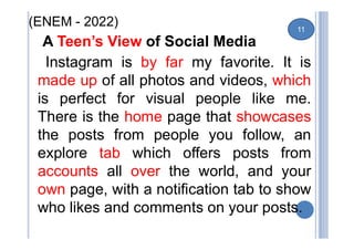 (ENEM - 2022)
A Teen’s View of Social Media
Instagram is by far my favorite. It is
made up of all photos and videos, which
is perfect for visual people like me.
There is the home page that showcases
the posts from people you follow, an
explore tab which offers posts from
accounts all over the world, and your
own page, with a notification tab to show
who likes and comments on your posts.
11
 
