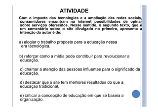 ATIVIDADE
Com o impacto das tecnologias e a ampliação das redes sociais,
consumidores encontram na internet possibilidades de opinar
sobre serviços oferecidos. Nesse sentido, o segundo texto, que é
um comentário sobre o site divulgado no primeiro, apresenta a
intenção do autor é de:
a) elogiar o trabalho proposto para a educação nessa
era tecnológica.
b) reforçar como a mídia pode contribuir para revolucionar a
educação.
c) chamar a atenção das pessoas influentes para o significado da
educação.
d) destacar que o site tem melhores resultados do que a
educação tradicional.
e) criticar a concepção de educação em que se baseia a
organização.
 