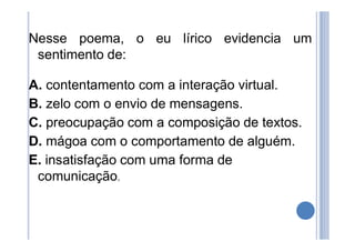Nesse poema, o eu lírico evidencia um
sentimento de:
A. contentamento com a interação virtual.
B. zelo com o envio de mensagens.
C. preocupação com a composição de textos.
D. mágoa com o comportamento de alguém.
E. insatisfação com uma forma de
comunicação.
 