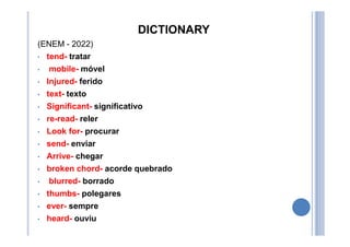 DICTIONARY
(ENEM - 2022)
• tend- tratar
• mobile- móvel
• Injured- ferido
• text- texto
• Significant- significativo
• re-read- reler
• Look for- procurar
• send- enviar
• Arrive- chegar
• broken chord- acorde quebrado
• blurred- borrado
• thumbs- polegares
• ever- sempre
• heard- ouviu
 