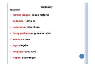 Dictionary
Questão III
• mother tongue- língua materna
• becomes - torna-se
• queerness- estranheza
• funny perhaps- engraçado talvez
• voices – vozes
• joys- alegrias
• longings- saudades
• Hopes- Esperanças
 