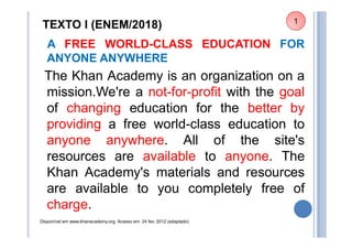TEXTO I (ENEM/2018)
A FREE WORLD-CLASS EDUCATION FOR
ANYONE ANYWHERE
The Khan Academy is an organization on a
mission.We're a not-for-profit with the goal
of changing education for the better by
providing a free world-class education to
anyone anywhere. All of the site's
resources are available to anyone. The
Khan Academy's materials and resources
are available to you completely free of
charge.
Disponível em www.khanacademy.org. Acesso em: 24 fev. 2012 (adaptado)
1
 