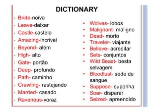 DICTIONARY
• bride:
• Leave:
• Castle:
• Amazing:
• Beyond:
• High:
• Gate:
• Deep:
• Path:
• Crawling:
• Married:
• Ravenous:
Wolves:
Malignant:
Dead:
Traveler:
Believe:
Sets:
Wild Beast:
Bloodlust:
Suppose:
Soar:
Seized:
DICTIONARY
• bride:
• Leave:
• Castle:
• Amazing:
• Beyond:
• High:
• Gate:
• Deep:
• Path:
• Crawling:
• Married:
• Ravenous:
Wolves:
Malignant:
Dead:
Traveler:
Believe:
Sets:
Wild Beast:
Bloodlust:
Suppose:
Soar:
Seized:
DICTIONARY
• bride:
• Leave:
• Castle:
• Amazing:
• Beyond:
• High:
• Gate:
• Deep:
• Path:
• Crawling:
• Married:
• Ravenous:
Wolves:
Malignant:
Dead:
Traveler:
Believe:
Sets:
Wild Beast:
Bloodlust:
Suppose:
Soar:
Seized:
DICTIONARY
• bride:
• Leave:
• Castle:
• Amazing:
• Beyond:
• High:
• Gate:
• Deep:
• Path:
• Crawling:
• Married:
• Ravenous:
Wolves:
Malignant:
Dead:
Traveler:
Believe:
Sets:
Wild Beast:
Bloodlust:
Suppose:
Soar:
Seized:
DICTIONARY
• bride:
• Leave:
• Castle:
• Amazing:
• Beyond:
• High:
• Gate:
• Deep:
• Path:
• Crawling:
• Married:
• Ravenous:
Wolves:
Malignant:
Dead:
Traveler:
Believe:
Sets:
Wild Beast:
Bloodlust:
Suppose:
Soar:
Seized:
DICTIONARY
• Bride-noiva
• Leave-deixar
• Castle-castelo
• Amazing-incrivel
• Beyond- além
• High- alto
• Gate- portão
• Deep- profundo
• Path- caminho
• Crawling- rastejando
• Married- casado
• Ravenous-voraz
• Wolves- lobos
• Malignant- maligno
• Dead- morto
• Traveler- viajante
• Believe- acreditar
• Sets- conjuntos
• Wild Beast- besta
selvagem
• Bloodlust- sede de
sangue
• Suppose- suponha
• Soar- disparar
• Seized- apreendido
 