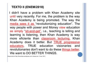 TEXTO II (ENEM/2018)
I didn't have a problem with Khan Academy site
until very recently. For me, the problem is the way
Khan Academy is being promoted. The way the
media sees it as “revolutionizing education”. The
way people with power and Money view education
as simply “sit-and-get”, i.e., teaching is telling and
learning is listening, then Khan Academy is way
more eficiente than classroom lecturing. Khan
Academy does it better. But TRUE progressive
educators, TRUE education visionaries and
revolutionaries don't want to do these things better.
We want to DO BETTER THINGS.
Disponível em http://fnoschese.wordpress.com. Acesso em: 2 mar. 2012.
 