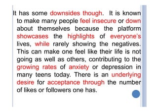 It has some downsides though. It is known
to make many people feel insecure or down
about themselves because the platform
showcases the highlights of everyone’s
lives, while rarely showing the negatives.
This can make one feel like their life is not
going as well as others, contributing to the
growing rates of anxiety or depression in
many teens today. There is an underlying
desire for acceptance through the number
of likes or followers one has.
 