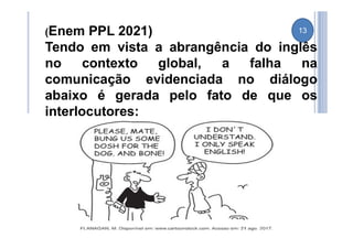 (Enem PPL 2021)
Tendo em vista a abrangência do inglês
no contexto global, a falha na
comunicação evidenciada no diálogo
abaixo é gerada pelo fato de que os
interlocutores:
13
 