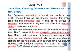 QUESTÃO II
Lava Mae: Creating Showers on Wheels for the
Homeless
San Francisco, according to recent city numbers, has
4,300 people living on the streets. Among the many
problems the homeless face is little or no access to
showers. San Francisco only has about 16 to 20 shower
stalls to accommodate them.
But Doniece Sandoval has made it her mission to change
that. The 51-year-old former marketing executive started
Lava Mae, a sort of showers on wheels, a new project that
aims to turn decommissioned city buses into shower
stations for the homeless. Each bus will have two shower
stations and Sandoval expects that they'll be able to
provide 2,000 showers a week. ANDREANO, C. Dísponível em: abcnews.go.com. Acesso: 26 jun. 2015 (adaptado).
2
 