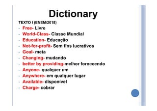 Dictionary
TEXTO I (ENEM/2018)
• Free- Livre
• World-Class- Classe Mundial
• Education- Educação
• Not-for-profit- Sem fins lucrativos
• Goal- meta
• Changing- mudando
• better by providing-melhor fornecendo
• Anyone- qualquer um
• Anywhere- em qualquer lugar
• Available- disponível
• Charge- cobrar
 