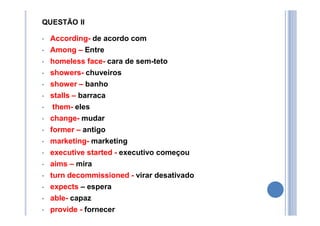 QUESTÃO II
• According- de acordo com
• Among – Entre
• homeless face- cara de sem-teto
• showers- chuveiros
• shower – banho
• stalls – barraca
• them- eles
• change- mudar
• former – antigo
• marketing- marketing
• executive started - executivo começou
• aims – mira
• turn decommissioned - virar desativado
• expects – espera
• able- capaz
• provide - fornecer
 