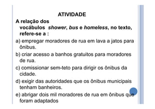 ATIVIDADE
A relação dos
vocábulos shower, bus e homeless, no texto,
refere-se a :
a) empregar moradores de rua em lava a jatos para
ônibus.
b) criar acesso a banhos gratuitos para moradores
de rua.
c) comissionar sem-teto para dirigir os ônibus da
cidade.
d) exigir das autoridades que os ônibus municipais
tenham banheiros.
e) abrigar dois mil moradores de rua em ônibus que
foram adaptados
 