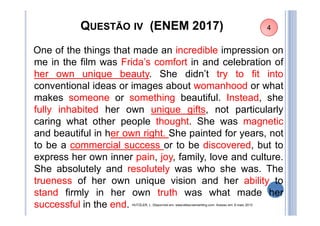 QUESTÃO IV (ENEM 2017)
One of the things that made an incredible impression on
me in the film was Frida’s comfort in and celebration of
her own unique beauty. She didn’t try to fit into
conventional ideas or images about womanhood or what
makes someone or something beautiful. Instead, she
fully inhabited her own unique gifts, not particularly
caring what other people thought. She was magnetic
and beautiful in her own right. She painted for years, not
to be a commercial success or to be discovered, but to
express her own inner pain, joy, family, love and culture.
She absolutely and resolutely was who she was. The
trueness of her own unique vision and her ability to
stand firmly in her own truth was what made her
successful in the end. HUTZLER, L. Disponível em: www.etbscreenwriting.com. Acesso em: 6 maio 2013
4
 