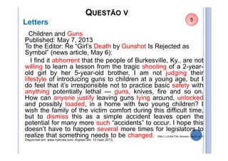 QUESTÃO V
Letters
Children and Guns
Published: May 7, 2013
To the Editor: Re “Girl’s Death by Gunshot Is Rejected as
Symbol” (news article, May 6):
I find it abhorrent that the people of Burkesville, Ky., are not
willing to learn a lesson from the tragic shooting of a 2-year-
old girl by her 5-year-old brother. I am not judging their
lifestyle of introducing guns to children at a young age, but I
do feel that it’s irresponsible not to practice basic safety with
anything potentially lethal — guns, knives, fire and so on.
How can anyone justify leaving guns lying around, unlocked
and possibly loaded, in a home with two young children? I
wish the family of the victim comfort during this difficult time,
but to dismiss this as a simple accident leaves open the
potential for many more such “accidents” to occur. I hope this
doesn’t have to happen several more times for legislators to
realize that something needs to be changed. EMILY LOUBATON, Brooklyn, May 6, 2013
Disponível em: www.nytimes.com. Acesso em: 10 maio 2013.
5
 