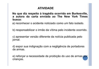 ATIVIDADE
No que diz respeito à tragédia ocorrida em Burkesville,
a autora da carta enviada ao The New York Times
busca:
a) reconhecer o acidente noticiado como um fato isolado.
b) responsabilizar o irmão da vítima pelo incidente ocorrido.
c) apresentar versão diferente da notícia publicada pelo
jornal.
d) expor sua indignação com a negligência de portadores
de armas.
e) reforçar a necessidade de proibição do uso de armas por
crianças.
 