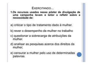 EXERCITANDO...
1.Os recursos usados nesse pôster de divulgação de
uma campanha levam o leitor a refletir sobre a
necessidade de:
a) criticar o tipo de tratamento dado à mulher.
b) rever o desempenho da mulher no trabalho
c) questionar a sobrecarga de atribuições da
mulher.
d) analisar as pesquisas acerca dos direitos da
mulher;
e) censurar a mulher pelo uso de determinadas
palavras.
 