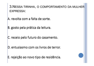 3.NESSA TIRINHA, O COMPORTAMENTO DA MULHER
EXPRESSA:
A. revolta com a falta de sorte.
B. gosto pela prática da leitura.
C. receio pelo futuro do casamento.
D. entusiasmo com os livros de terror.
E. rejeição ao novo tipo de residência.
A. revolta com a falta de sorte.
B. gosto pela prática da leitura.
C. receio pelo futuro do casamento.
D. entusiasmo com os livros de terror.
E. rejeição ao novo tipo de residência.
 