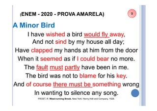 (ENEM - 2020 - PROVA AMARELA)
A Minor Bird
I have wished a bird would fly away,
And not sind by my house all day;
Have clapped my hands at him from the door
When it seemed as if I could bear no more.
The fault must partly have been in me.
The bird was not to blame for his key.
And of course there must be something wrong
In wanting to silence any song.
FROST, R. West-running Brook. New York: Henry Holt and Company, 1928.
9
 