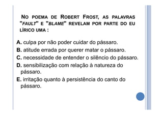 NO POEMA DE ROBERT FROST, AS PALAVRAS
"FAULT" E "BLAME" REVELAM POR PARTE DO EU
LÍRICO UMA :
A. culpa por não poder cuidar do pássaro.
B. atitude errada por querer matar o pássaro.
C. necessidade de entender o silêncio do pássaro.
D. sensibilização com relação à natureza do
pássaro.
E. irritação quanto à persistência do canto do
pássaro.
 