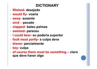 DICTIONARY
• Wished- desejado
• would fly- voaria
• away- ausente
• sind – pecado
• clapped- bateu palmas
• seemed- pareceu
• I could bear- eu poderia suportar
• fault must partly- a culpa deve
• blame- parcialmente
• key- culpa
• of course there must be something – claro
que deve haver algo
 