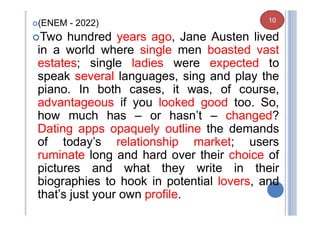 (ENEM - 2022)
Two hundred years ago, Jane Austen lived
in a world where single men boasted vast
estates; single ladies were expected to
speak several languages, sing and play the
piano. In both cases, it was, of course,
advantageous if you looked good too. So,
how much has – or hasn’t – changed?
Dating apps opaquely outline the demands
of today’s relationship market; users
ruminate long and hard over their choice of
pictures and what they write in their
biographies to hook in potential lovers, and
that’s just your own profile.
10
 
