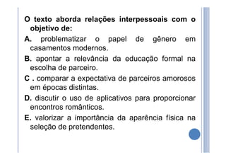 O texto aborda relações interpessoais com o
objetivo de:
A. problematizar o papel de gênero em
casamentos modernos.
B. apontar a relevância da educação formal na
escolha de parceiro.
C . comparar a expectativa de parceiros amorosos
em épocas distintas.
D. discutir o uso de aplicativos para proporcionar
encontros românticos.
E. valorizar a importância da aparência física na
seleção de pretendentes.
 