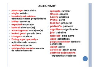 DICTIONARY
• years ago- anos atrás
• single- solteiro
• boasted vast estates-
ostentava vastas propriedades
• ladies- senhoras
• expected- esperado
• several- diversos(as)
• advantageous- vantajoso(a)
• looked good- parecia bom
• changed- mudado
• Dating apps opaquely –
• aplicativos de namoro
• outline- contorno
• relationship market-mercado
de relacionamento
• ruminate- ruminar
• Choice- escolha
• Lovers- amantes
• Profile- perfil
• look for- procurar
• partner’s- parceiro
• signifiers- significante
• job- trabalho
• Nice car- belo carro
• Apps- aplicativos
• poignant reminder- lembrete
comovente
• Adopt- adote
• as well as- assim como
• aesthetic expectations-
expectativas estéticas
 
