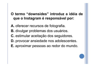 O termo “downsides” introduz a idéia de
que o Instagram é responsável por:
A. oferecer recursos de fotografia.
B. divulgar problemas dos usuários.
C. estimular aceitação dos seguidores.
D. provocar ansiedade nos adolescentes.
E. aproximar pessoas ao redor do mundo.
 