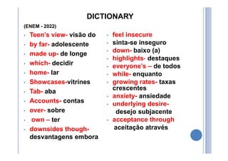 DICTIONARY
(ENEM - 2022)
• Teen’s view- visão do
• by far- adolescente
• made up- de longe
• which- decidir
• home- lar
• Showcases-vitrines
• Tab- aba
• Accounts- contas
• over- sobre
• own – ter
• downsides though-
desvantagens embora
• feel insecure
• sinta-se inseguro
• down- baixo (a)
• highlights- destaques
• everyone’s – de todos
• while- enquanto
• growing rates- taxas
crescentes
• anxiety- ansiedade
• underlying desire-
desejo subjacente
• acceptance through
aceitação através
 