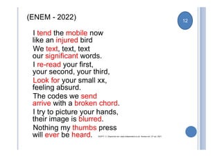 (ENEM - 2022)
I tend the mobile now
like an injured bird
We text, text, text
our significant words.
I re-read your first,
your second, your third,
Look for your small xx,
feeling absurd.
The codes we send
arrive with a broken chord.
I try to picture your hands,
their image is blurred.
Nothing my thumbs press
will ever be heard. DUFFY, C. Disponível em: www.independent.co.uk. Acesso em: 27 out. 2021.
12
 