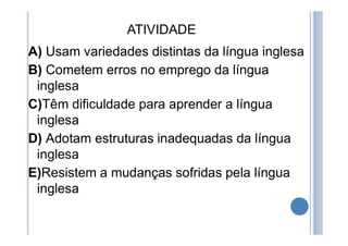 ATIVIDADE
A) Usam variedades distintas da língua inglesa
B) Cometem erros no emprego da língua
inglesa
C)Têm dificuldade para aprender a língua
inglesa
D) Adotam estruturas inadequadas da língua
inglesa
E)Resistem a mudanças sofridas pela língua
inglesa
 