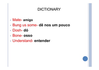 DICTIONARY
• Mate- amigo
• Bung us some- dê nos um pouco
• Dosh- dó
• Bone- osso
• Understand- entender
 