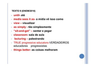 TEXTO II (ENEM/2018)
• until- até
• media sees it as- a mídia vê isso como
• view – visualizar
• as simply - tão simplesmente
• “sit-and-get” – sentar e pegar
• classroom- sala de aula
• lecturing – palestrando
• TRUE progressive educators-VERDADEIROS
educadores progressistas
• things better- as coisas melhoram
 