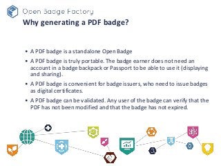 Why generating a PDF badge?
• A PDF badge is a standalone Open Badge
• A PDF badge is truly portable. The badge earner doe...