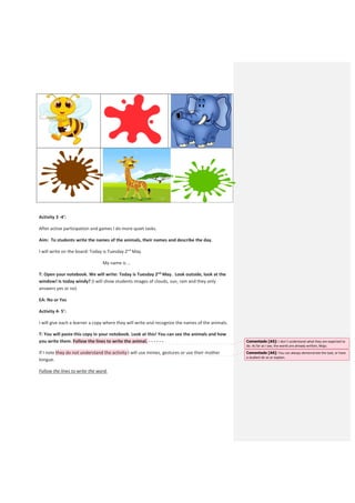 Activity 3 -4’:
After active participation and games I do more quiet tasks.
Aim: To students write the names of the animals, their names and describe the day.
I will write on the board: Today is Tuesday 2nd
May.
My name is …
T: Open your notebook. We will write: Today is Tuesday 2nd
May. Look outside, look at the
window! Is today windy? (I will show students images of clouds, sun, rain and they only
answers yes or no)
EA: No or Yes
Activity 4- 5’:
I will give each a learner a copy where they will write and recognize the names of the animals.
T: You will paste this copy in your notebook. Look at this! You can see the animals and how
you write them. Follow the lines to write the animal. - - - - - -
If I note they do not understand the activity I will use mimes, gestures or use their mother
tongue.
Follow the lines to write the word.
Comentado [A5]: I don`t understand what they are expected to
do. As far as I see, the words are already written, Majo.
Comentado [A6]: You can always demonstrate the task, or have
a student do so or explain.
 