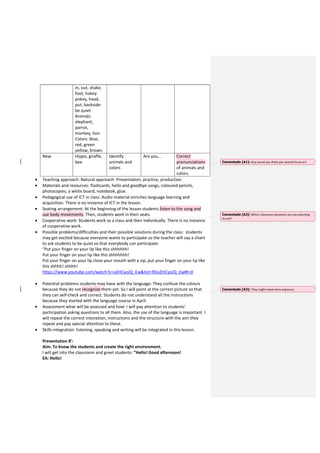 in, out, shake,
foot, hokey
pokey, head,
put, backside-
be quiet
Animals:
elephant,
parrot,
monkey, lion.
Colors: blue,
red, green
yellow, brown.
New Hippo, giraffe,
bee
Identify
animals and
colors
Are you… Correct
pronunciations
of animals and
colors.
• Teaching approach: Natural approach- Presentation, practice, production.
• Materials and resources: flashcards, hello and goodbye songs, coloured pencils,
photocopies, a white board, notebook, glue.
• Pedagogical use of ICT in class: Audio material enriches language learning and
acquisition. There is no instance of ICT in the lesson.
• Seating arrangement: At the beginning of the lesson students listen to the song and
use body movements. Then, students work in their seats.
• Cooperative work: Students work as a class and then individually. There is no instance
of cooperative work.
• Possible problems/difficulties and their possible solutions during the class: students
may get excited because everyone wants to participate so the teacher will say a chant
to ask students to be quiet so that everybody can participate:
“Put your finger on your lip like this shhhhhh!
Put your finger on your lip like this shhhhhhh!
Put your finger on your lip close your mouth with a zip, put your finger on your lip like
this shhhh! shhhh!
https://www.youtube.com/watch?v=uEHCyoJQ_Ew&list=RDuEHCyoJQ_Ew#t=0
• Potential problems students may have with the language: They confuse the colours
because they do not recognize them yet. So I will point at the correct picture so that
they can self-check and correct. Students do not understand all the instructions
because they started with the language course in April.
• Assessment what will be assessed and how: I will pay attention to students’
participation asking questions to all them. Also, the use of the language is important. I
will repeat the correct intonation, instructions and the structure with the aim they
repeat and pay special attention to these.
• Skills integration: listening, speaking and writing will be integrated in this lesson.
Presentation 8’:
Aim: To know the students and create the right environment.
I will get into the classroom and greet students: “Hello! Good afternoon!
EA: Hello!
Comentado [A1]: Any sound you think you should focus on?
Comentado [A2]: Which classroom dynamics are you planning
to use?
Comentado [A3]: They might need more exposure.
 