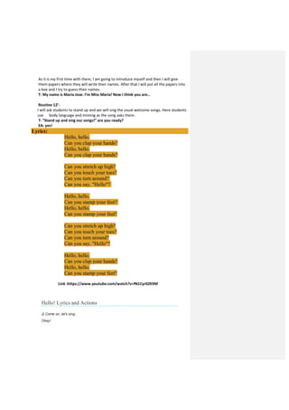As it is my first time with them, I am going to introduce myself and then I will give
them papers where they will write their names. After that I will put all the papers into
a box and I try to guess their names.
T: My name is Maria Jose. I’m Miss Maria! Now I think you are…
Routine 12’:
I will ask students to stand up and we will sing the usual welcome songs. Here students
use body language and miming as the song asks them.
T: “Stand up and sing our songs!” are you ready?
EA: yes!
Lyrics:
Hello, hello.
Can you clap your hands?
Hello, hello.
Can you clap your hands?
Can you stretch up high?
Can you touch your toes?
Can you turn around?
Can you say, "Hello"?
Hello, hello.
Can you stamp your feet?
Hello, hello.
Can you stamp your feet?
Can you stretch up high?
Can you touch your toes?
Can you turn around?
Can you say, "Hello"?
Hello, hello.
Can you clap your hands?
Hello, hello.
Can you stamp your feet?
Link :https://www.youtube.com/watch?v=fN1Cyr0ZK9M
Hello! Lyrics and Actions
♫ Come on, let's sing.
Okay!
 