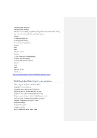 Hello! [Wave your right hand.]
Hello! [Wave your left hand.]
Hello, how are you? [Wave your right hand, then gesture towards someone else, placing
your arms in front of you in an "And you?" kind of gesture.]
(Repeat)
I'm good! [One thumb up!]
I'm great! [Two thumbs up!]
I'm wonderful! [Jump in the air!]
(Repeat)
Hello!
Hello!
Hello, how are you?
(Repeat)
I'm tired. [Slouch your shoulders and sigh.]
I'm hungry. [Rub your tummy.]
I'm not so good. [One thumb down!]
(Repeat)
Hello!
Hello!
Hello, how are you?
(Repeat 3x) ♫
http://supersimplelearning.com/songs/original-series/two/hello/
The Hokey Pokey Shake (Sing It) Lyrics and Actions
♫ Hey, everybody. It's time to do the Hokey Pokey!
Make a BIIIIIG circle. Here we go.
You put one hand in. [Put one hand in the circle.]
You put one hand out. [Put that hand out of the circle.]
You put one hand in. [Put the hand back into the circle.]
And you shake, shake, shake, shake, shake. [Shake your hand.]
You do the Hokey Pokey [Spin and dance] and turn around.
Everybody turn around. [Turn around in a circle.]
You put two hands in.
You put two hands out.
You put two hands in.
And you shake, shake, shake, shake, shake.
 